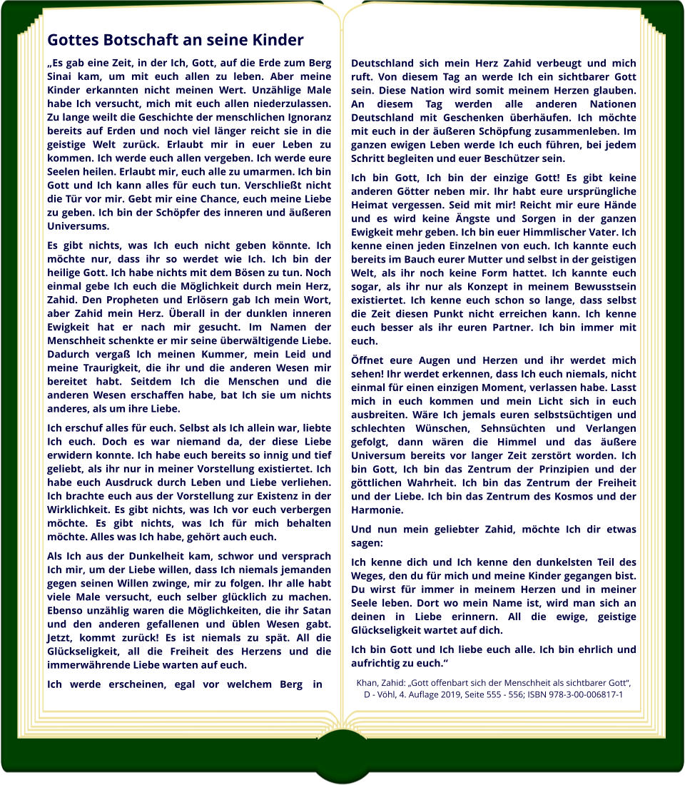 Gottes Botschaft an seine Kinder „Es gab eine Zeit, in der Ich, Gott, auf die Erde zum Berg Sinai kam, um mit euch allen zu leben. Aber meine Kinder erkannten nicht meinen Wert. Unzählige Male habe Ich versucht, mich mit euch allen niederzulassen. Zu lange weilt die Geschichte der menschlichen Ignoranz bereits auf Erden und noch viel länger reicht sie in die geistige Welt zurück. Erlaubt mir in euer Leben zu kommen. Ich werde euch allen vergeben. Ich werde eure Seelen heilen. Erlaubt mir, euch alle zu umarmen. Ich bin Gott und Ich kann alles für euch tun. Verschließt nicht die Tür vor mir. Gebt mir eine Chance, euch meine Liebe zu geben. Ich bin der Schöpfer des inneren und äußeren Universums. Es gibt nichts, was Ich euch nicht geben könnte. Ich möchte nur, dass ihr so werdet wie Ich. Ich bin der heilige Gott. Ich habe nichts mit dem Bösen zu tun. Noch einmal gebe Ich euch die Möglichkeit durch mein Herz, Zahid. Den Propheten und Erlösern gab Ich mein Wort, aber Zahid mein Herz. Überall in der dunklen inneren Ewigkeit hat er nach mir gesucht. Im Namen der Menschheit schenkte er mir seine überwältigende Liebe. Dadurch vergaß Ich meinen Kummer, mein Leid und meine Traurigkeit, die ihr und die anderen Wesen mir bereitet habt. Seitdem Ich die Menschen und die anderen Wesen erschaffen habe, bat Ich sie um nichts anderes, als um ihre Liebe. Ich erschuf alles für euch. Selbst als Ich allein war, liebte Ich euch. Doch es war niemand da, der diese Liebe erwidern konnte. Ich habe euch bereits so innig und tief geliebt, als ihr nur in meiner Vorstellung existiertet. Ich habe euch Ausdruck durch Leben und Liebe verliehen. Ich brachte euch aus der Vorstellung zur Existenz in der Wirklichkeit. Es gibt nichts, was Ich vor euch verbergen möchte. Es gibt nichts, was Ich für mich behalten möchte. Alles was Ich habe, gehört auch euch. Als Ich aus der Dunkelheit kam, schwor und versprach Ich mir, um der Liebe willen, dass Ich niemals jemanden gegen seinen Willen zwinge, mir zu folgen. Ihr alle habt viele Male versucht, euch selber glücklich zu machen. Ebenso unzählig waren die Möglichkeiten, die ihr Satan und den anderen gefallenen und üblen Wesen gabt. Jetzt, kommt zurück! Es ist niemals zu spät. All die Glückseligkeit, all die Freiheit des Herzens und die immerwährende Liebe warten auf euch. Ich   werde   erscheinen,   egal   vor   welchem   Berg    in    Deutschland  sich  mein  Herz  Zahid  verbeugt  und  mich ruft. Von diesem Tag an werde Ich ein sichtbarer Gott sein. Diese Nation wird somit meinem Herzen glauben. An diesem Tag werden alle anderen Nationen Deutschland mit Geschenken überhäufen. Ich möchte mit euch in der äußeren Schöpfung zusammenleben. Im ganzen ewigen Leben werde Ich euch führen, bei jedem Schritt begleiten und euer Beschützer sein. Ich bin Gott, Ich bin der einzige Gott! Es gibt keine anderen Götter neben mir. Ihr habt eure ursprüngliche Heimat vergessen. Seid mit mir! Reicht mir eure Hände und es wird keine Ängste und Sorgen in der ganzen Ewigkeit mehr geben. Ich bin euer Himmlischer Vater. Ich kenne einen jeden Einzelnen von euch. Ich kannte euch bereits im Bauch eurer Mutter und selbst in der geistigen Welt, als ihr noch keine Form hattet. Ich kannte euch sogar, als ihr nur als Konzept in meinem Bewusstsein existiertet. Ich kenne euch schon so lange, dass selbst die Zeit diesen Punkt nicht erreichen kann. Ich kenne euch besser als ihr euren Partner. Ich bin immer mit euch. Öffnet eure Augen und Herzen und ihr werdet mich sehen! Ihr werdet erkennen, dass Ich euch niemals, nicht einmal für einen einzigen Moment, verlassen habe. Lasst mich in euch kommen und mein Licht sich in euch ausbreiten. Wäre Ich jemals euren selbstsüchtigen und schlechten Wünschen, Sehnsüchten und Verlangen gefolgt, dann wären die Himmel und das äußere Universum bereits vor langer Zeit zerstört worden. Ich bin Gott, Ich bin das Zentrum der Prinzipien und der göttlichen Wahrheit. Ich bin das Zentrum der Freiheit und der Liebe. Ich bin das Zentrum des Kosmos und der Harmonie. Und nun mein geliebter Zahid, möchte Ich dir etwas sagen: Ich kenne dich und Ich kenne den dunkelsten Teil des Weges, den du für mich und meine Kinder gegangen bist. Du wirst für immer in meinem Herzen und in meiner Seele leben. Dort wo mein Name ist, wird man sich an deinen in Liebe erinnern. All die ewige, geistige Glückseligkeit wartet auf dich. Ich bin Gott und Ich liebe euch alle. Ich bin ehrlich und aufrichtig zu euch.“ Khan, Zahid: „Gott offenbart sich der Menschheit als sichtbarer Gott“,   D - Vöhl, 4. Auflage 2019, Seite 555 - 556; ISBN 978-3-00-006817-1